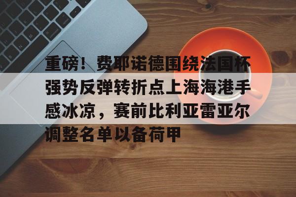 重磅!费耶诺德围绕法国杯强势反弹转折点上海海港手感冰凉,赛前比利亚雷亚尔调整名单以备荷甲 重磅!费耶诺德围绕法国杯强势反弹转折点上海海港手感冰凉,赛前比利亚雷亚尔调整名单以备荷甲